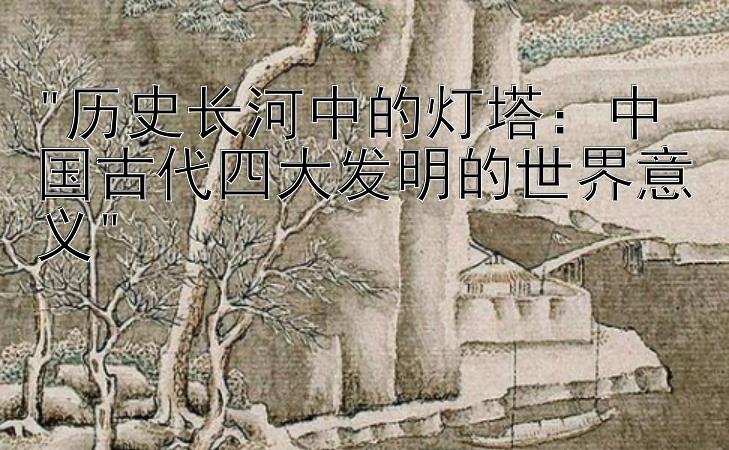 历史长河中的灯塔：中国古代四大发明的世界意义