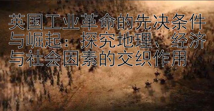 英国工业革命的先决条件与崛起：探究地理、经济与社会因素的交织作用