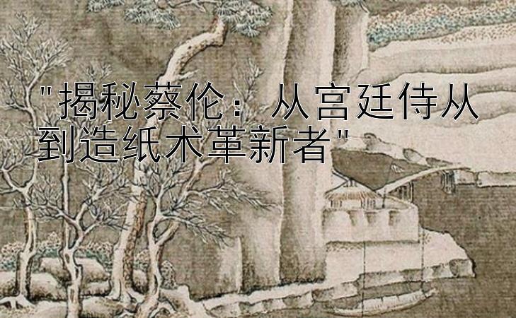 揭秘蔡伦：从宫廷侍从到造纸术革新者