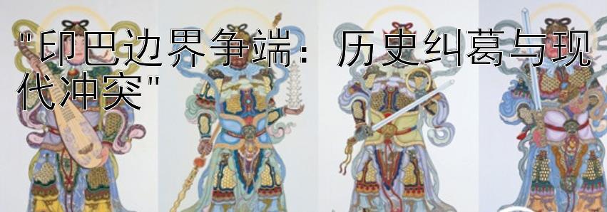 印巴边界争端：历史纠葛与现代冲突