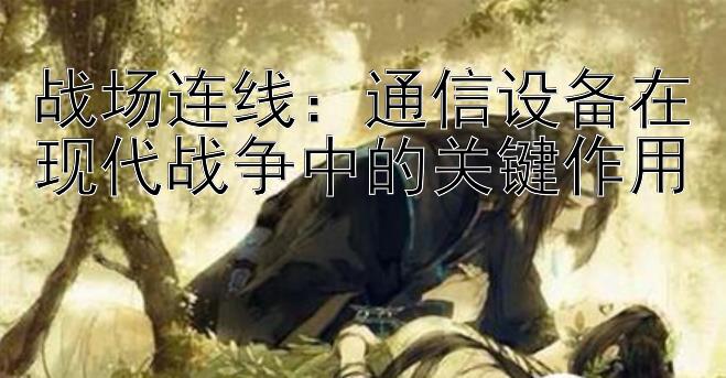 战场连线：通信设备在现代战争中的关键作用