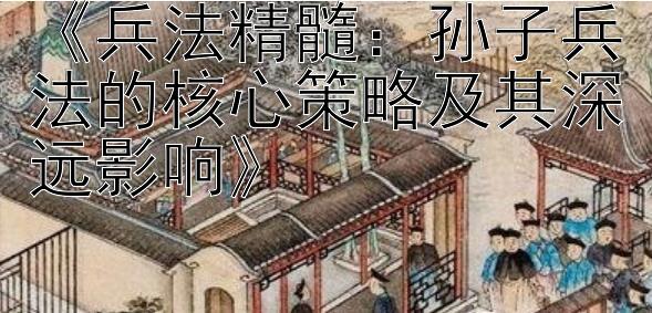 《兵法精髓：孙子兵法的核心策略及其深远影响》