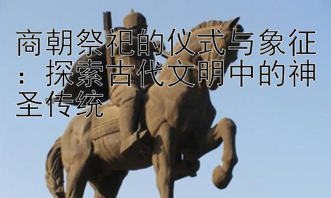 商朝祭祀的仪式与象征：探索古代文明中的神圣传统