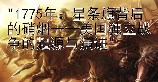 1775年：星条旗背后的硝烟——美国独立战争的起源与演进