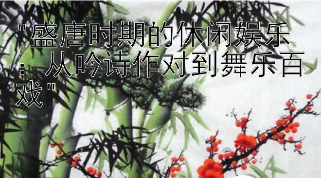 盛唐时期的休闲娱乐：从吟诗作对到舞乐百戏