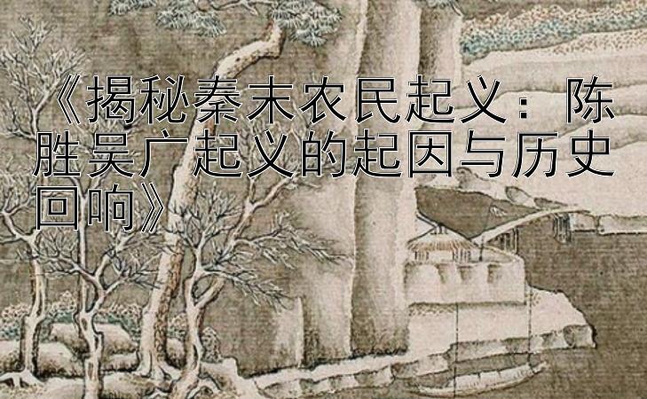 《揭秘秦末农民起义：陈胜吴广起义的起因与历史回响》