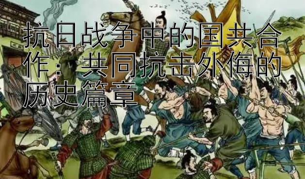 抗日战争中的国共合作：共同抗击外侮的历史篇章