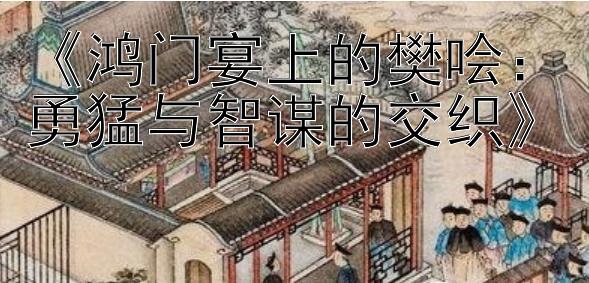 《鸿门宴上的樊哙：勇猛与智谋的交织》