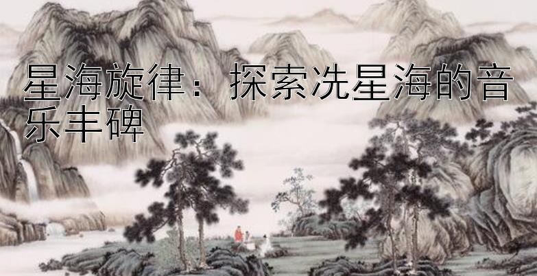 星海旋律：探索冼星海的音乐丰碑