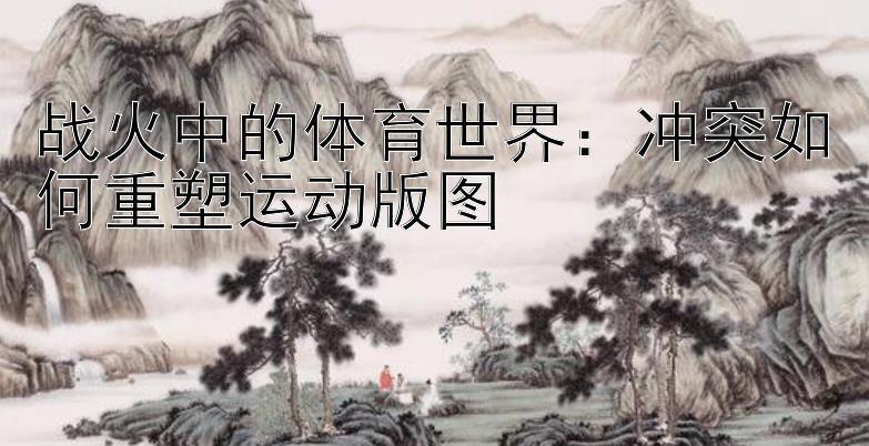 战火中的体育世界：冲突如何重塑运动版图