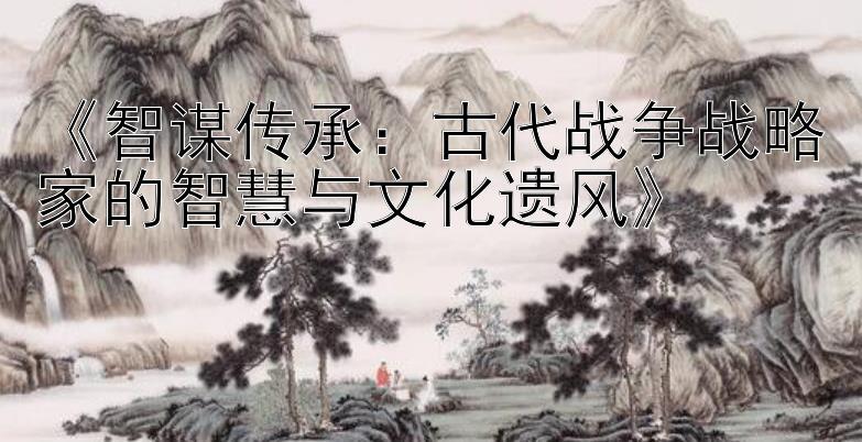 《智谋传承：古代战争战略家的智慧与文化遗风》