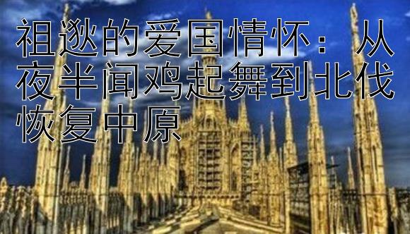 祖逖的爱国情怀：从夜半闻鸡起舞到北伐恢复中原