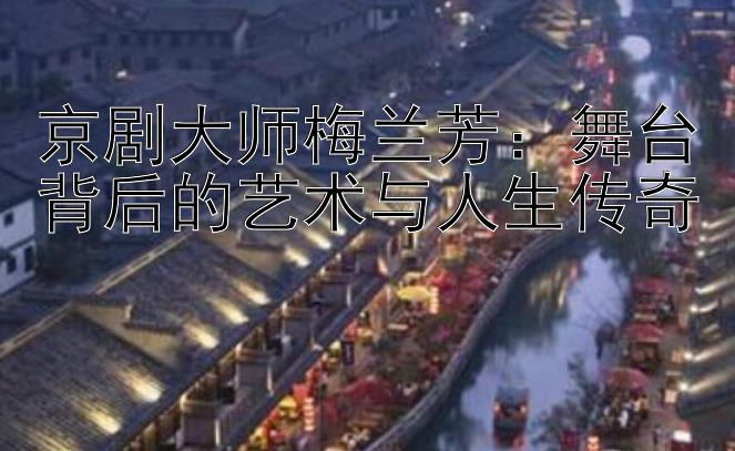 京剧大师梅兰芳：舞台背后的艺术与人生传奇