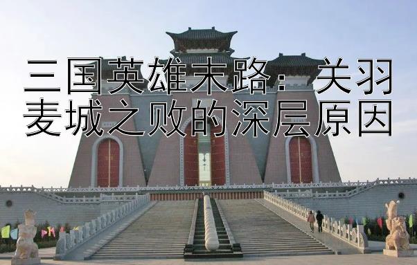 三国英雄末路：关羽麦城之败的深层原因