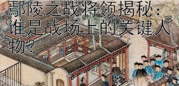 鄢陵之战将领揭秘：谁是战场上的关键人物？