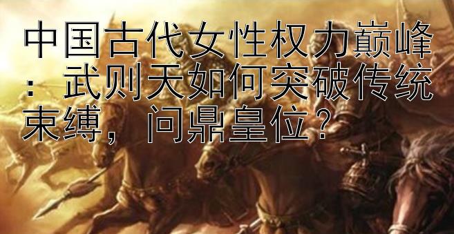 中国古代女性权力巅峰：武则天如何突破传统束缚，问鼎皇位？