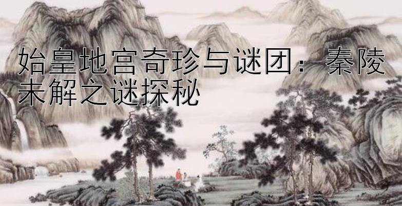 始皇地宫奇珍与谜团：秦陵未解之谜探秘