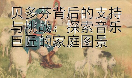 贝多芬背后的支持与挑战：探索音乐巨匠的家庭图景