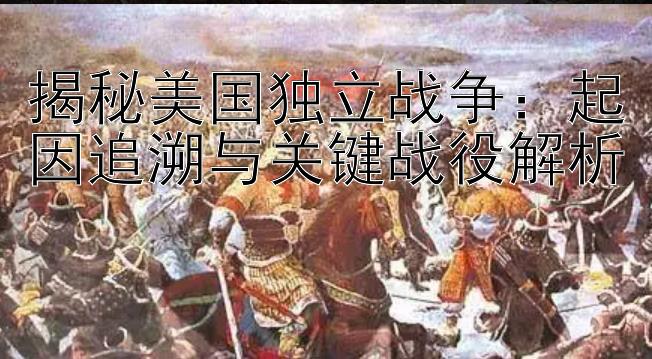 揭秘美国独立战争：起因追溯与关键战役解析