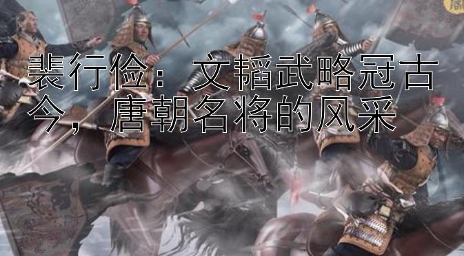 裴行俭：文韬武略冠古今，唐朝名将的风采