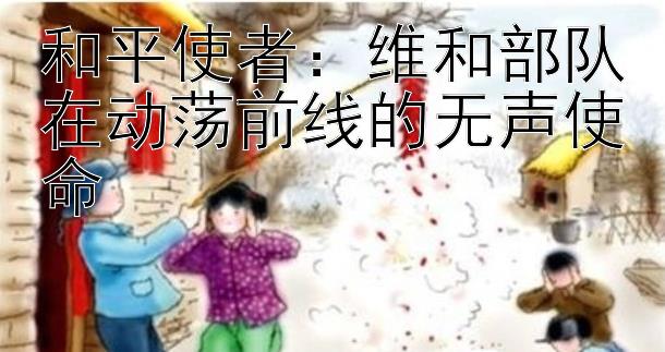 和平使者：维和部队在动荡前线的无声使命