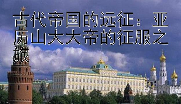 古代帝国的远征：亚历山大大帝的征服之旅