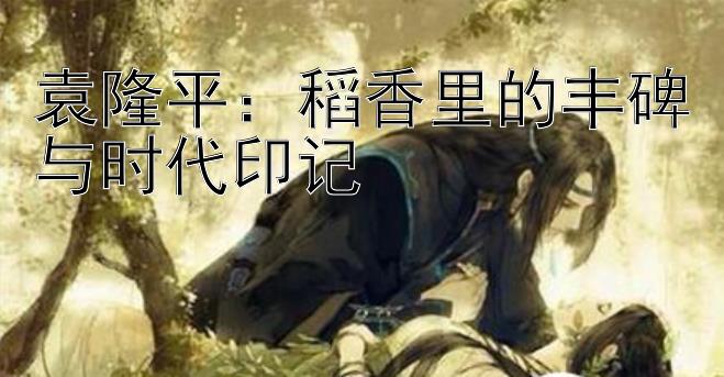 袁隆平：稻香里的丰碑与时代印记