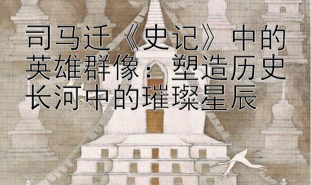 司马迁《史记》中的英雄群像：塑造历史长河中的璀璨星辰