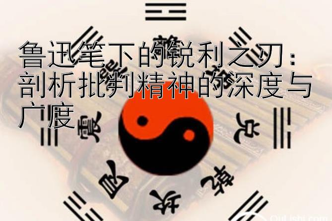 鲁迅笔下的锐利之刃：剖析批判精神的深度与广度