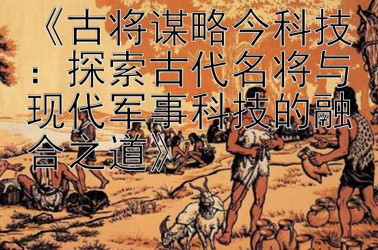 《古将谋略今科技：探索古代名将与现代军事科技的融合之道》