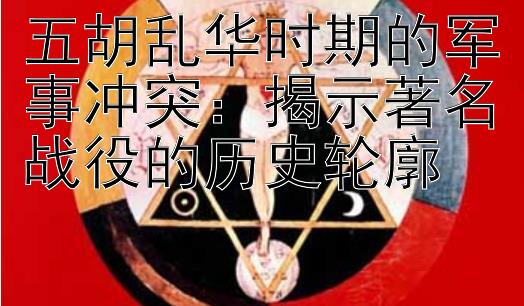 五胡乱华时期的军事冲突：揭示著名战役的历史轮廓