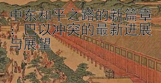 中东和平之路的新篇章：巴以冲突的最新进展与展望