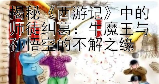 揭秘《西游记》中的师徒纠葛：牛魔王与孙悟空的不解之缘