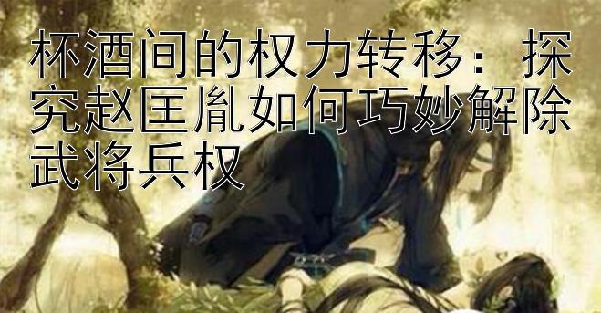 杯酒间的权力转移：探究赵匡胤如何巧妙解除武将兵权