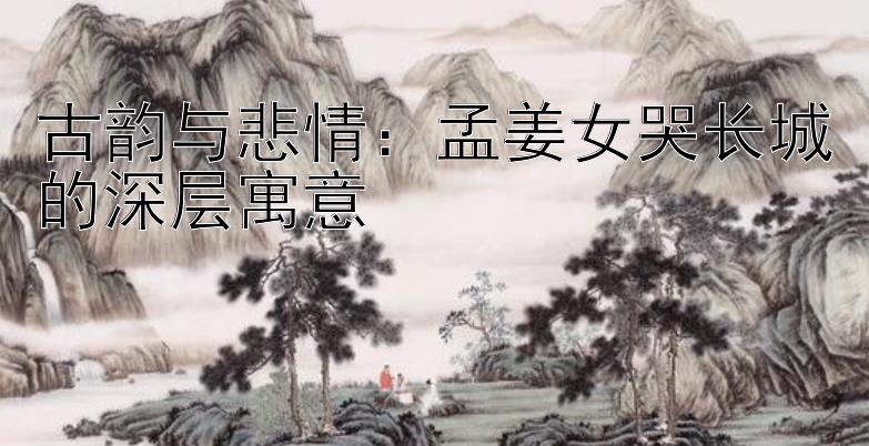 古韵与悲情：孟姜女哭长城的深层寓意