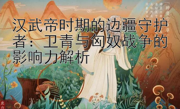 汉武帝时期的边疆守护者：卫青与匈奴战争的影响力解析