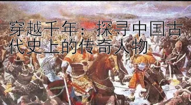 穿越千年：探寻中国古代史上的传奇人物