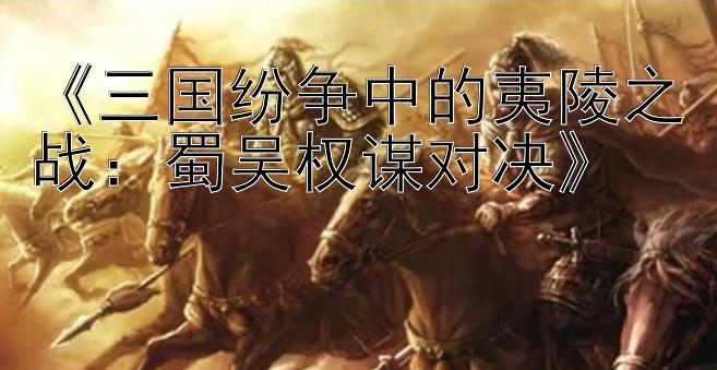 《三国纷争中的夷陵之战：蜀吴权谋对决》