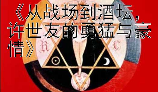 《从战场到酒坛，许世友的勇猛与豪情》