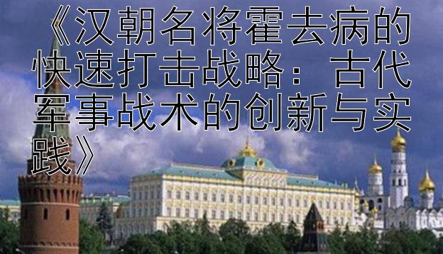 《汉朝名将霍去病的快速打击战略：古代军事战术的创新与实践》