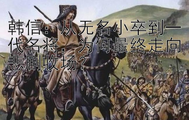 韩信：从无名小卒到一代名将，为何最终走向悲剧收场？