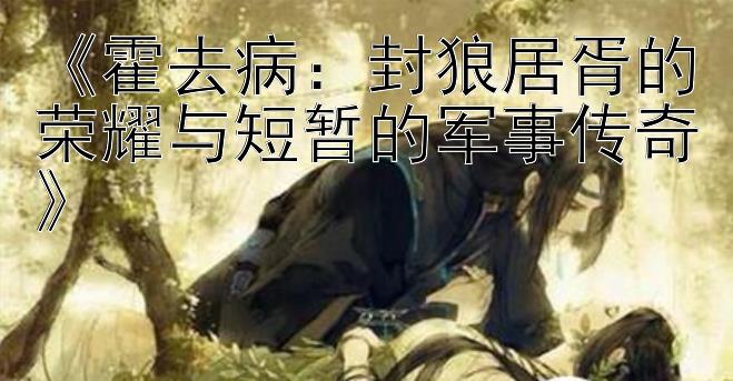 《霍去病：封狼居胥的荣耀与短暂的军事传奇》