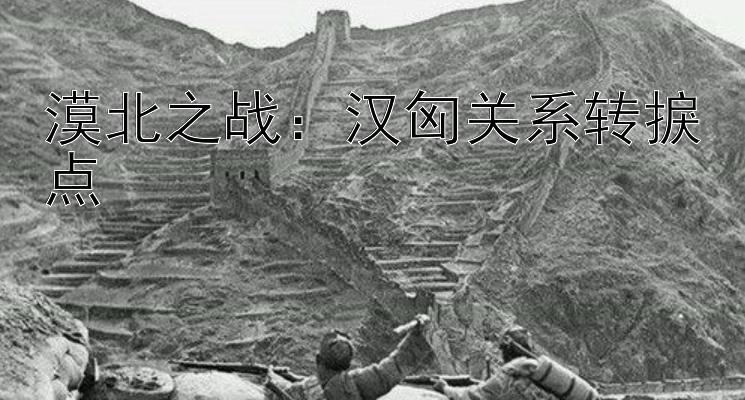 漠北之战：汉匈关系转捩点