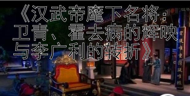 《汉武帝麾下名将：卫青、霍去病的辉映与李广利的转折》