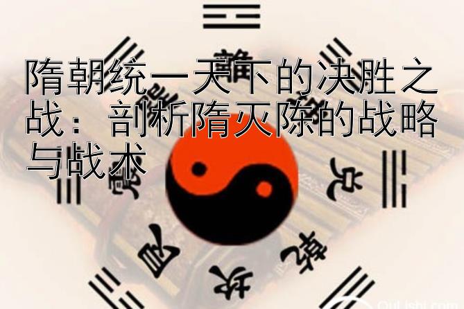 隋朝统一天下的决胜之战：剖析隋灭陈的战略与战术