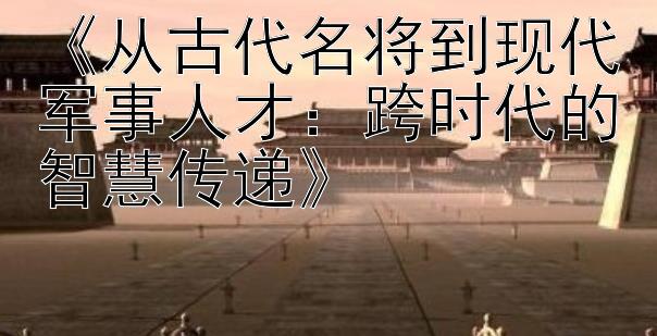 《从古代名将到现代军事人才：跨时代的智慧传递》