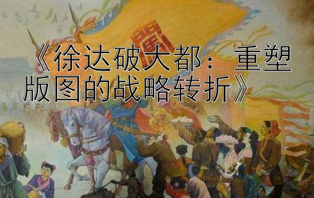 《徐达破大都：重塑版图的战略转折》