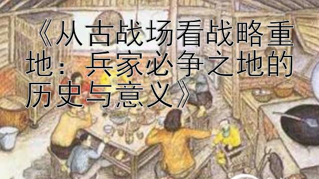 《从古战场看战略重地：兵家必争之地的历史与意义》