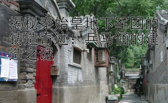 揭秘秦始皇地下军团的铸造奇迹：兵马俑的建造之谜