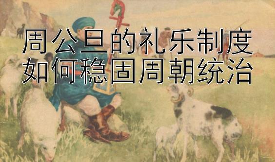 周公旦的礼乐制度如何稳固周朝统治